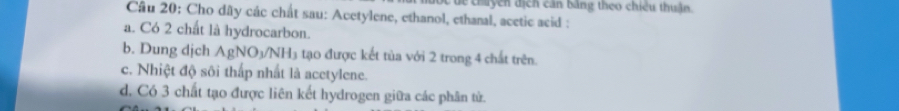 chuy cn địch can bằng theo chiêu thuận.
Câu 20: Cho dây các chất sau: Acetylene, ethanol, ethanal, acetic acid :
a. Có 2 chất là hydrocarbon.
b. Dung dịch AgNO_3/NH_3 tạo được kết tùa với 2 trong 4 chất trên.
c. Nhiệt độ sôi thấp nhất là acetylene.
d. Có 3 chất tạo được liên kết hydrogen giữa các phân tử.