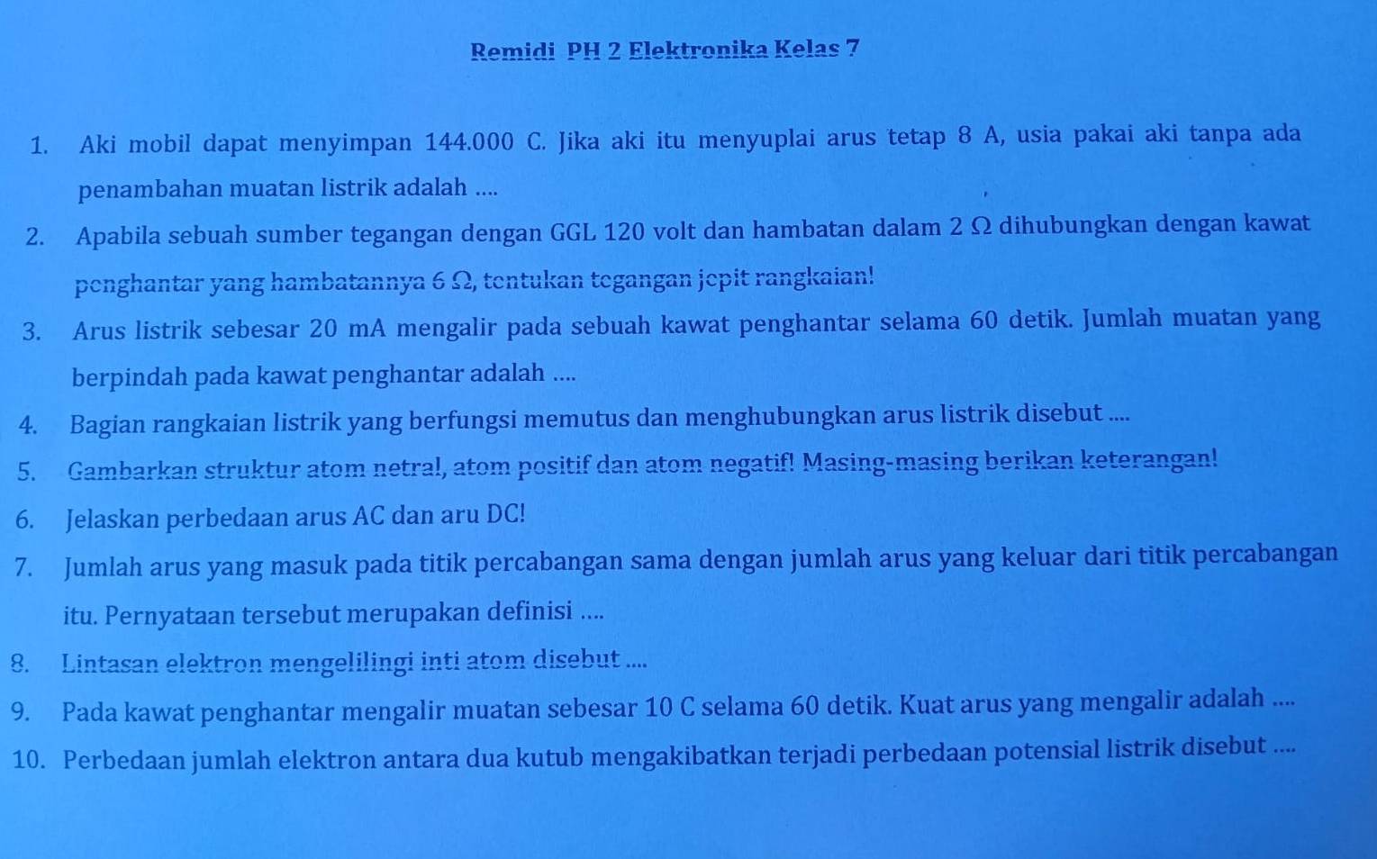 Remidi PH 2 Elektronika Kelas 7
1. Aki mobil dapat menyimpan 144.000 C. Jika aki itu menyuplai arus tetap 8 A, usia pakai aki tanpa ada 
penambahan muatan listrik adalah .... 
2. Apabila sebuah sumber tegangan dengan GGL 120 volt dan hambatan dalam 2 Ω dihubungkan dengan kawat 
penghantar yang hambatannya 6 Ω, tentukan tegangan jepit rangkaian! 
3. Arus listrik sebesar 20 mA mengalir pada sebuah kawat penghantar selama 60 detik. Jumlah muatan yang 
berpindah pada kawat penghantar adalah .... 
4. Bagian rangkaian listrik yang berfungsi memutus dan menghubungkan arus listrik disebut .... 
5. Gambarkan struktur atom netral, atom positif dan atom negatif! Masing-masing berikan keterangan! 
6. Jelaskan perbedaan arus AC dan aru DC! 
7. Jumlah arus yang masuk pada titik percabangan sama dengan jumlah arus yang keluar dari titik percabangan 
itu. Pernyataan tersebut merupakan definisi .... 
8. Lintasan elektron mengelilingi inti atom disebut .... 
9. Pada kawat penghantar mengalir muatan sebesar 10 C selama 60 detik. Kuat arus yang mengalir adalah .... 
10. Perbedaan jumlah elektron antara dua kutub mengakibatkan terjadi perbedaan potensial listrik disebut ....