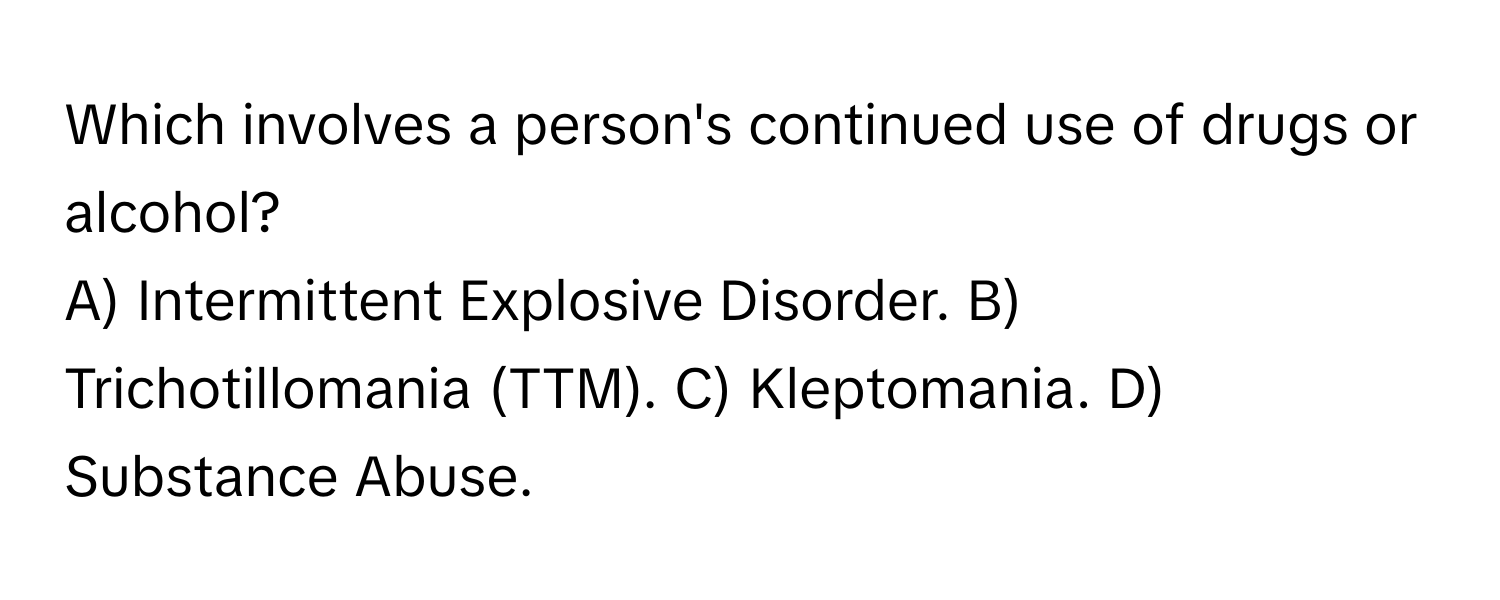 Which involves a person's continued use of drugs or alcohol?

A) Intermittent Explosive Disorder. B) Trichotillomania (TTM). C) Kleptomania. D) Substance Abuse.