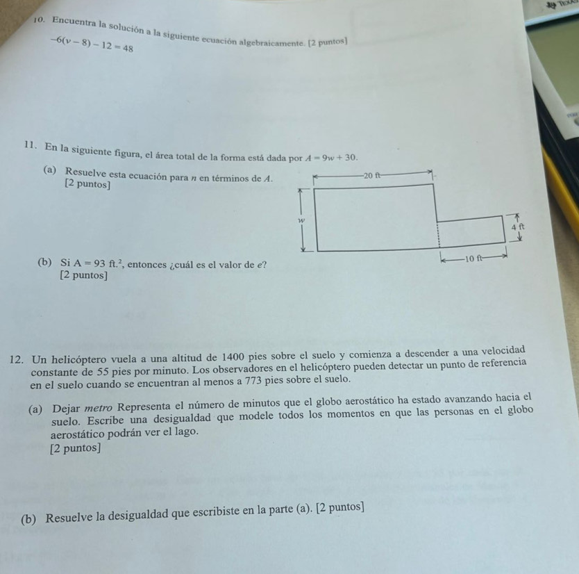 Encuentra la solución a la siguiente ecuación algebraicamente. [2 puntos)
-6(v-8)-12=48
11. En la siguiente figura, el área total de la forma está dada por A=9w+30. 
(a) Resuelve esta ecuación para n en términos de A. 
[2 puntos] 
(b) Si A=93ft.^2 , entonces ¿cuál es el valor de e? 
[2 puntos] 
12. Un helicóptero vuela a una altitud de 1400 pies sobre el suelo y comienza a descender a una velocidad 
constante de 55 pies por minuto. Los observadores en el helicóptero pueden detectar un punto de referencia 
en el suelo cuando se encuentran al menos a 773 pies sobre el suelo. 
(a) Dejar metro Representa el número de minutos que el globo aerostático ha estado avanzando hacia el 
suelo. Escribe una desigualdad que modele todos los momentos en que las personas en el globo 
aerostático podrán ver el lago. 
[2 puntos] 
(b) Resuelve la desigualdad que escribiste en la parte (a). [2 puntos]