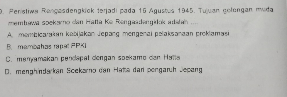 Peristiwa Rengasdengklok terjadi pada 16 Agustus 1945. Tujuan golongan muda
membawa soekarno dan Hatta Ke Rengasdengklok adalah ....
A. membicarakan kebijakan Jepang mengenai pelaksanaan proklamasi
B. membahas rapat PPKI
C. menyamakan pendapat dengan soekarno dan Hatta
D. menghindarkan Soekarno dan Hatta dari pengaruh Jepang