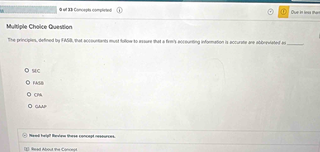 of 33 Concepts completed Due in less than
Multiple Choice Question
The principles, defined by FASB, that accountants must follow to assure that a firm's accounting information is accurate are abbreviated as_
SEC
FASB
CPA
GAAP
Need help? Review these concept resources.
Read About the Concept