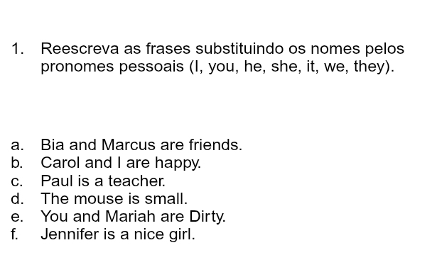 Reescreva as frases substituindo os nomes pelos 
pronomes pessoais (I, you, he, she, it, we, they). 
a. Bia and Marcus are friends. 
b. Carol and I are happy. 
c. Paul is a teacher. 
d. The mouse is small. 
e. You and Mariah are Dirty. 
f. Jennifer is a nice girl.