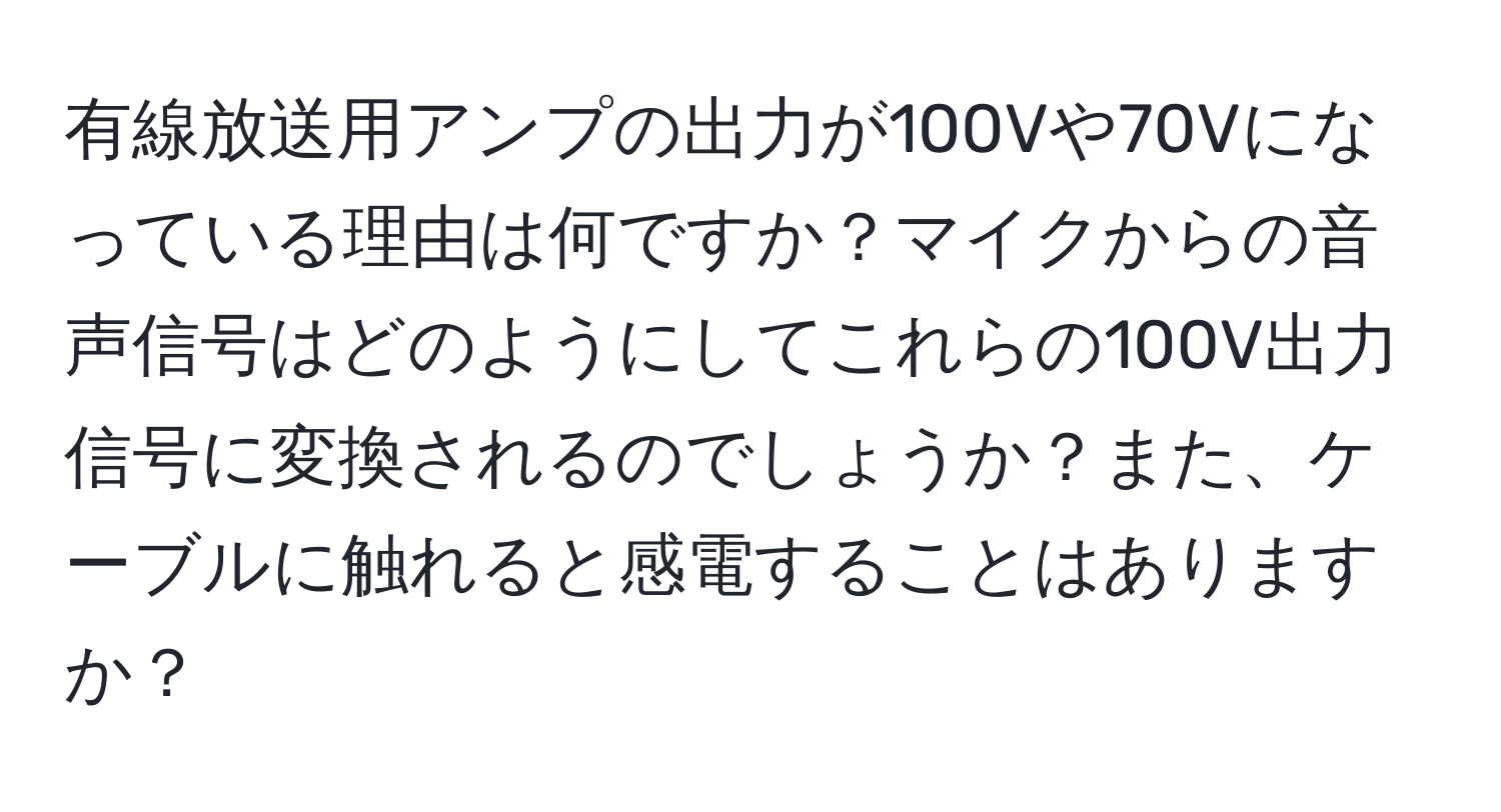 有線放送用アンプの出力が100Vや70Vになっている理由は何ですか？マイクからの音声信号はどのようにしてこれらの100V出力信号に変換されるのでしょうか？また、ケーブルに触れると感電することはありますか？