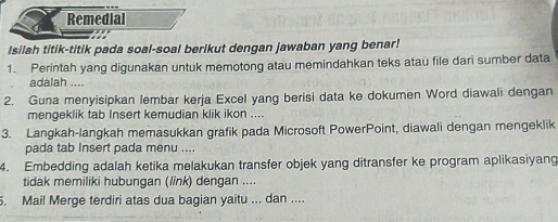 Remedial 
Isilah titik-titik pada soal-soal berikut dengan jawaban yang benar! 
1. Perintah yang digunakan untuk memotong atau memindahkan teks atau file dari sumber data 
adalah .... 
2. Guna menyisipkan lembar kerja Excel yang berisi data ke dokumen Word diawali dengan 
mengeklik tab Insert kemudian klik ikon .... 
3. Langkah-langkah memasukkan grafik pada Microsoft PowerPoint, diawali dengan mengeklik 
pada tab Insert pada menu .... 
4. Embedding adalah ketika melakukan transfer objek yang ditransfer ke program aplikasiyang 
tidak memiliki hubungan (link) dengan .... 
5. Mail Merge terdiri atas dua bagian yaitu ... dan ....