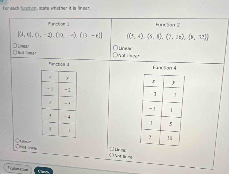 For each function, state whether it is linear.
Function 1 Function 2
 (4,0),(7,-2),(10,-4),(13,-6)  (5,4),(6,8),(7,16),(8,32)
Linear Linear
Not linear Not linear
Function 3
Function 4

Linear Linear
Not linear Not linear
Explanation Check