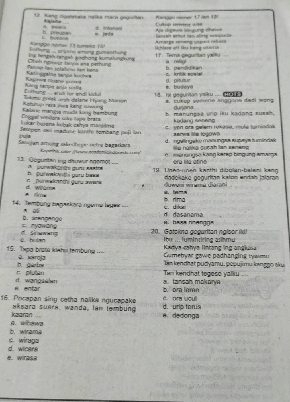 Kang digatekake nalika maca geguritan. Kanggo nomer 17 Ian 18!
kajaba
Cukup semene wae
a. swara d. intonasi
b. praupan e. jeda Aja digawe bingung dhewe
c. busana  Tansah emut Ian eling waspada
Amarga seneng utawa rekasa
Kanggo nomer 13 tumeka 15! Ikhlase ati iku kang utama
Enthung ... uripmu amung gumanthung
Ing tengah-tengah godhong kumalungkung 17. Tema geguritan yaiku_
Obah ngawur tanpa ana pethung a. religi
Patrap Ian solahmu tan kena
b. pendidikan
Katinggalna tanpa kuciwa
c. kritik sosial
Kagawa rasane yuswa
d. pitutur
Kang tanpa anja susila e. budaya
Enthung ... endi lor endi kidul 18. Isi geguritan yaiku .... [ s
Tukmu golek arah dalane Hyang Manon a. cukup semene anggone dadi wong
Katutup rasa jiwa kang suwung durjana
Kalane mangsa muda kang bambung
b. manungsa urip iku kadang susah,
Enggal wedara saka tapa brata kadang seneng
Lukar busana kebak cahya manjilma
Sesepen sari madune kanthi tembang puji lan c. yen ora gelem rekasa, mula tumindak
puja sarwa lila legawa
Sanajan amung sakedhepe netra bagaskara d. ngelingake manungsa supaya tumindak
lila nalika susah lan seneng
Kapethik saka: //www.ocodemicindonesio.com/ e. manungsa kang kerep bingung amarga
13. Geguritan ing dhuwur ngemot ....
ora lila atine
a. purwakanthi guru sastra 19. Unen-unen kanthi dibolan-baleni kang
b. purwakanthi guru basa
dadekake geguritan katon endah jalaran
c. purwakanthi guru swara
d. wirama duweni wirama diarani_
e. rima a. tema
b. rima
14. Tembung bagaskara ngemu teges ....
c. diksi
a. ati d. dasanama
b. srengenge e. basa rinengga
c. nyawang
d. sinawang 20. Gatekna geguritan ngisor iki!
e. bulan Ibu ... lumintiring asihmu
Kadya cahya lintang ing angkasa
15. Tapa brata klebu tembung ....
a. saroja
Gumebyar gawe padhanging tyasmu
b. garba
Tan kendhat pudyamu, pepujimu kanggo aku
c. plutan Tan kendhat tegese yaiku ....
d. wangsalan a. tansah makarya
e. entar b. ora leren
16. Pocapan sing cetha nalika ngucapake c. ora ucul
aksara suara, wanda, Ian tembung d. urip terus
kaaran .... e. dedonga
a. wibawa
b. wirama
c. wiraga
d. wicara
e. wirasa