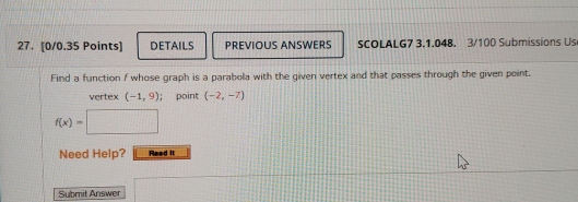 DETAILS PREVIOUS ANSWERS SCOLALG7 3.1.048. 3/100 Submissions Us 
Find a function f whose graph is a parabola with the given vertex and that passes through the given point. 
vertex (-1,9); point (-2,-7)
f(x)=
Need Help? Read it 
Submit Answer