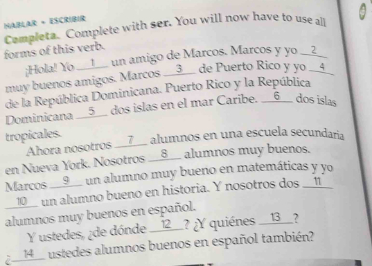 HaBlar + Escribir 
Completa. Complete with ser. You will now have to use all 
forms of this verb. 
¡Hola! Yo __l__ un amigo de Marcos. Marcos y yo __?__ 
muy buenos amigos. Marcos __3__ de Puerto Rico y yo __4 
de la República Dominicana. Puerto Rico y la República 
Dominicana __5__ dos islas en el mar Caribe. __6__ dos islas 
tropicales. 
Ahora nosotros __7__ alumnos en una escuela secundaria 
en Nueva York. Nosotros __8__ alumnos muy buenos. 
Marcos __9__ un alumno muy bueno en matemáticas y yo 
__10__ un alumno bueno en historia. Y nosotros dos __11_ 
alumnos muy buenos en español. 
Y ustedes, ¿de dónde __12__? ¿Y quiènes __13__? 
¿ __14__ ustedes alumnos buenos en español también?