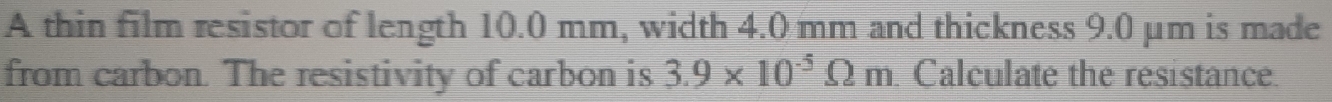 A thin film resistor of length 10.0 mm, width 4.0 mm and thickness 9.0 μm is made 
from carbon. The resistivity of carbon is 3.9* 10^(-5)Omega m Calculate the resistance.