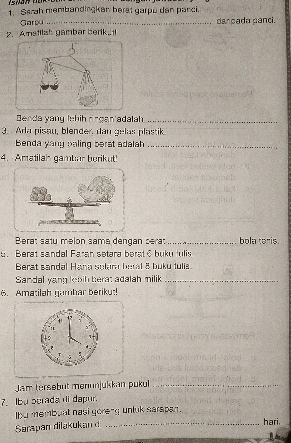 Sarah membandingkan berat garpu dan panci. 
Garpu _daripada panci. 
2. Amatilah gambar berikut! 
Benda yang lebih ringan adalah_ 
3. Ada pisau, blender, dan gelas plastik. 
Benda yang paling berat adalah_ 
4. Amatilah gambar berikut! 
Berat satu melon sama dengan berat_ bola tenis. 
5. Berat sandal Farah setara berat 6 buku tulis. 
Berat sandal Hana setara berat 8 buku tulis. 
Sandal yang lebih berat adalah milik_ 
6. Amatilah gambar berikut!
11 1 1°
10 2°
9
3
8 4
7 6 5
Jam tersebut menunjukkan pukul_ 
7. Ibu berada di dapur. 
Ibu membuat nasi goreng untuk sarapan. 
Sarapan dilakukan di_ 
hari.