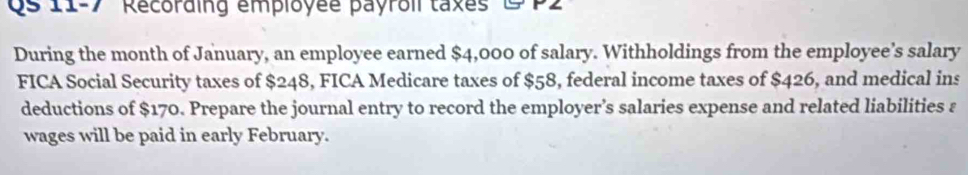 Qs 11-7 Recording employée payroil taxes 9 P2 
During the month of January, an employee earned $4,000 of salary. Withholdings from the employee’s salary 
FICA Social Security taxes of $248, FICA Medicare taxes of $58, federal income taxes of $426, and medical ins 
deductions of $170. Prepare the journal entry to record the employer’s salaries expense and related liabilities ε 
wages will be paid in early February.