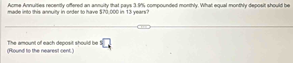 Acme Annuities recently offered an annuity that pays 3.9% compounded monthly. What equal monthly deposit should be 
made into this annuity in order to have $70,000 in 13 years? 
The amount of each deposit should be 
(Round to the nearest cent.)