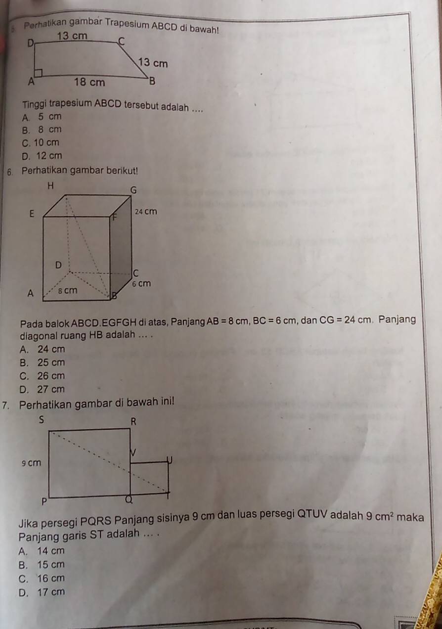 Perhatikan gambar Trapesium ABCD di bawah!
Tinggi trapesium ABCD tersebut adalah ....
A. 5 cm
B. 8 cm
C. 10 cm
D. 12 cm
6. Perhatikan gambar berikut!
Pada balok ABCD.EGFGH di atas, Panjang AB=8cm, BC=6cm , dan CG=24cm Panjang
diagonal ruang HB adalah ... .
A. 24 cm
B. 25 cm
C. 26 cm
D. 27 cm
7. Perhatikan gambar di bawah ini!
Jika persegi PQRS Panjang sisinya 9 cm dan luas persegi QTUV adalah 9cm^2 maka
Panjang garis ST adalah ... .
A. 14 cm
B. 15 cm
C. 16 cm
D. 17 cm