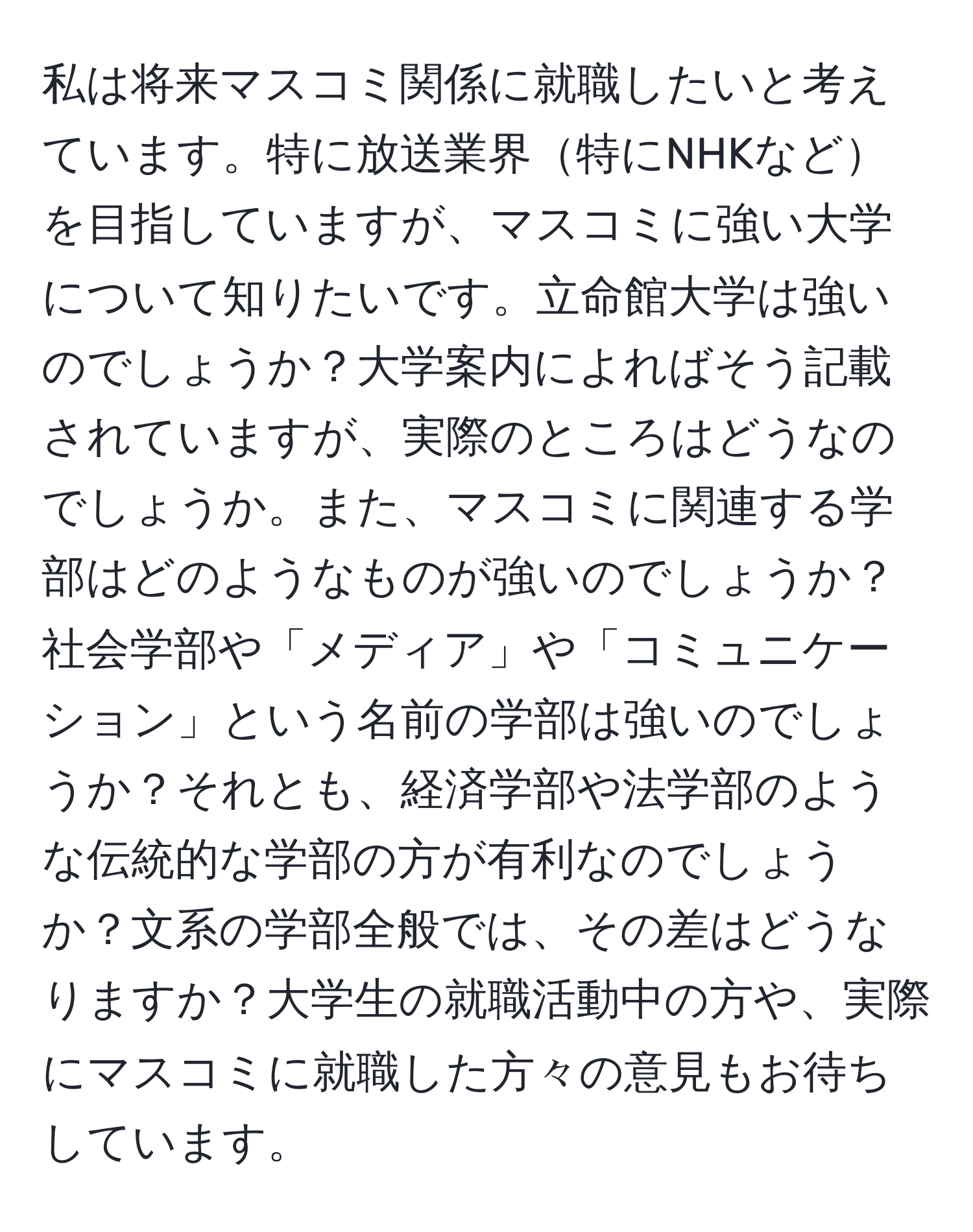 私は将来マスコミ関係に就職したいと考えています。特に放送業界特にNHKなどを目指していますが、マスコミに強い大学について知りたいです。立命館大学は強いのでしょうか？大学案内によればそう記載されていますが、実際のところはどうなのでしょうか。また、マスコミに関連する学部はどのようなものが強いのでしょうか？社会学部や「メディア」や「コミュニケーション」という名前の学部は強いのでしょうか？それとも、経済学部や法学部のような伝統的な学部の方が有利なのでしょうか？文系の学部全般では、その差はどうなりますか？大学生の就職活動中の方や、実際にマスコミに就職した方々の意見もお待ちしています。