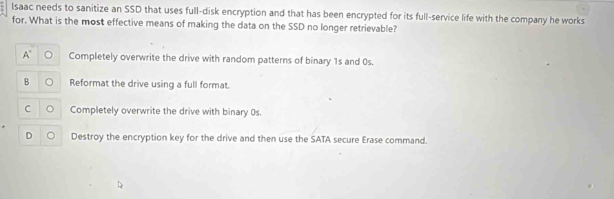 Isaac needs to sanitize an SSD that uses full-disk encryption and that has been encrypted for its full-service life with the company he works
for. What is the most effective means of making the data on the SSD no longer retrievable?
Completely overwrite the drive with random patterns of binary 1s and 0s.
B Reformat the drive using a full format.
C Completely overwrite the drive with binary 0s.
D Destroy the encryption key for the drive and then use the SATA secure Erase command.