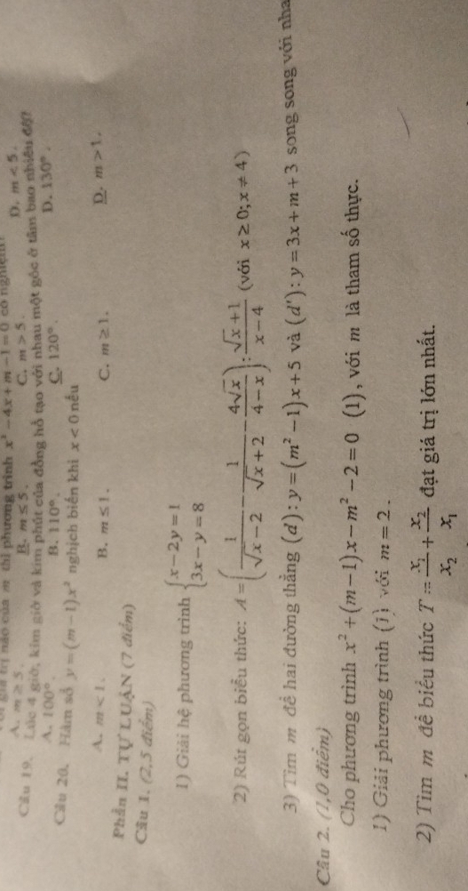 a trị nào của m thì phương trình x^2-4x+m-1=0
A. m≥ 5.
B. m≤ 5. C. m>5.
D. m<5.
Cầu 19. Lúc 4 giớ, kim giờ và kim p a đồng hỗ tạo với nhau một góc ở tâm bao nhiều đội
A. 100°. D. 130°.
B. 110°. C. 120°.
Cầu 20. Hàm sở y=(m-1)x^2 nghịch biến khi x<0</tex> nếu
A. m<1. B. m≤ 1. C. m≥ 1.
D. m>1,
Phần II. Tự LUẠN (7 điểm)
Cầu 1. (2,5 điểm)
1) Giải hệ phương trình beginarrayl x-2y=1 3x-y=8endarray.
2) Rút gọn biểu thức: A=( 1/sqrt(x)-2 - 1/sqrt(x)+2 - 4sqrt(x)/4-x ): (sqrt(x)+1)/x-4  (với x≥ 0;x!= 4)
3) Tim m đề hai đường thẳng (d): y=(m^2-1)x+5 V dot a(d'):y=3x+m+3 song song với nha
Câu 2. (1,0 điểm)
Cho phương trình x^2+(m-1)x-m^2-2=0 (1), với m là tham số thực.
1) Giải phương trình (1) với m=2.
2) Tìm m đề biểu thức T=frac x_1x_2+frac x_2x_1 đạt giá trị lớn nhất.