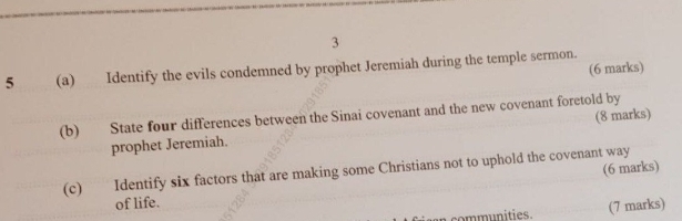 3 
(6 marks) 
5 (a) Identify the evils condemned by prophet Jeremiah during the temple sermon. 
(b) State four differences between the Sinai covenant and the new covenant foretold by (8 marks) 
prophet Jeremiah. 
(6 marks) 
(c) Identify six factors that are making some Christians not to uphold the covenant way 
of life. 
an communities. (7 marks)