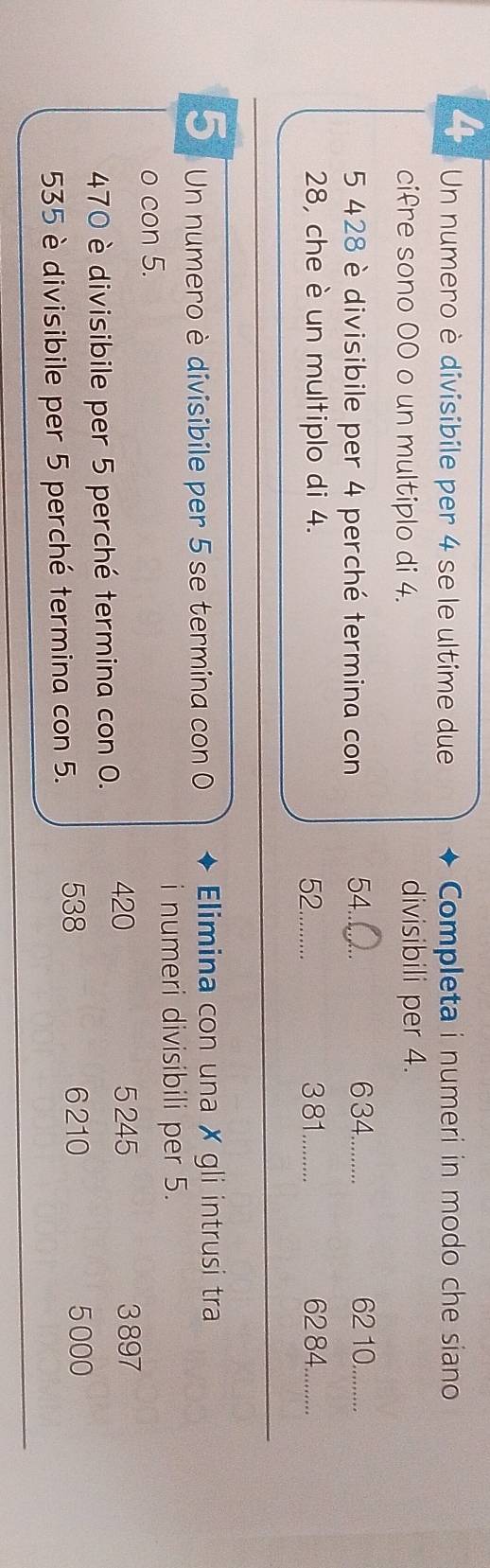 Un numero è divisibile per 4 se le ultime due Completa i numeri in modo che siano 
cifre sono 00 o un multiplo di 4. divisibili per 4.
5 428 è divisibile per 4 perché termina con 54.._ 634 _ 62 10._ 
28, che è un multiplo di 4. 52._ 3 81 _ 62 84._ 
_ 
_ 
5 Un numero è divisibile per 5 se termina con 0 Elimina con una ✗ gli intrusi tra 
i numeri divisibili per 5. 
o con 5.
420 5 245 3 897
470 è divisibile per 5 perché termina con 0.
535 è divisibile per 5 perché termina con 5. 538
6210 5000