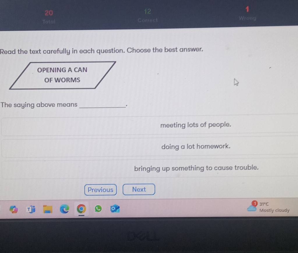 20
12
1
Total Correct Wrony
Read the text carefully in each question. Choose the best answer.
The saying above means _.
meeting lots of people.
doing a lot homework.
bringing up something to cause trouble.
Previous Next
31°C
Mostly cloudy