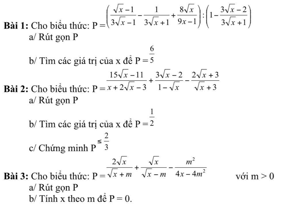 Cho biểu thức:
P=( (sqrt(x)-1)/3sqrt(x)-1 - 1/3sqrt(x)+1 + 8sqrt(x)/9x-1 ):(1- (3sqrt(x)-2)/3sqrt(x)+1 )
a/ Rút gọn P
b/ Tìm các giá trị của x đề P= 6/5 
Bài 2: Cho biểu thức:
P= (15sqrt(x)-11)/x+2sqrt(x)-3 + (3sqrt(x)-2)/1-sqrt(x) - (2sqrt(x)+3)/sqrt(x)+3 
a/ Rút gọn P
b/ Tìm các giá trị của x đề P= 1/2 
c/ Chứng minh p^(≤ frac 2)3
P= 2sqrt(x)/sqrt(x)+m + sqrt(x)/sqrt(x)-m - m^2/4x-4m^2 
Bài 3: Cho biểu thức: với m>0
a/ Rút gọn P
b/ Tính x theo m để P=0.