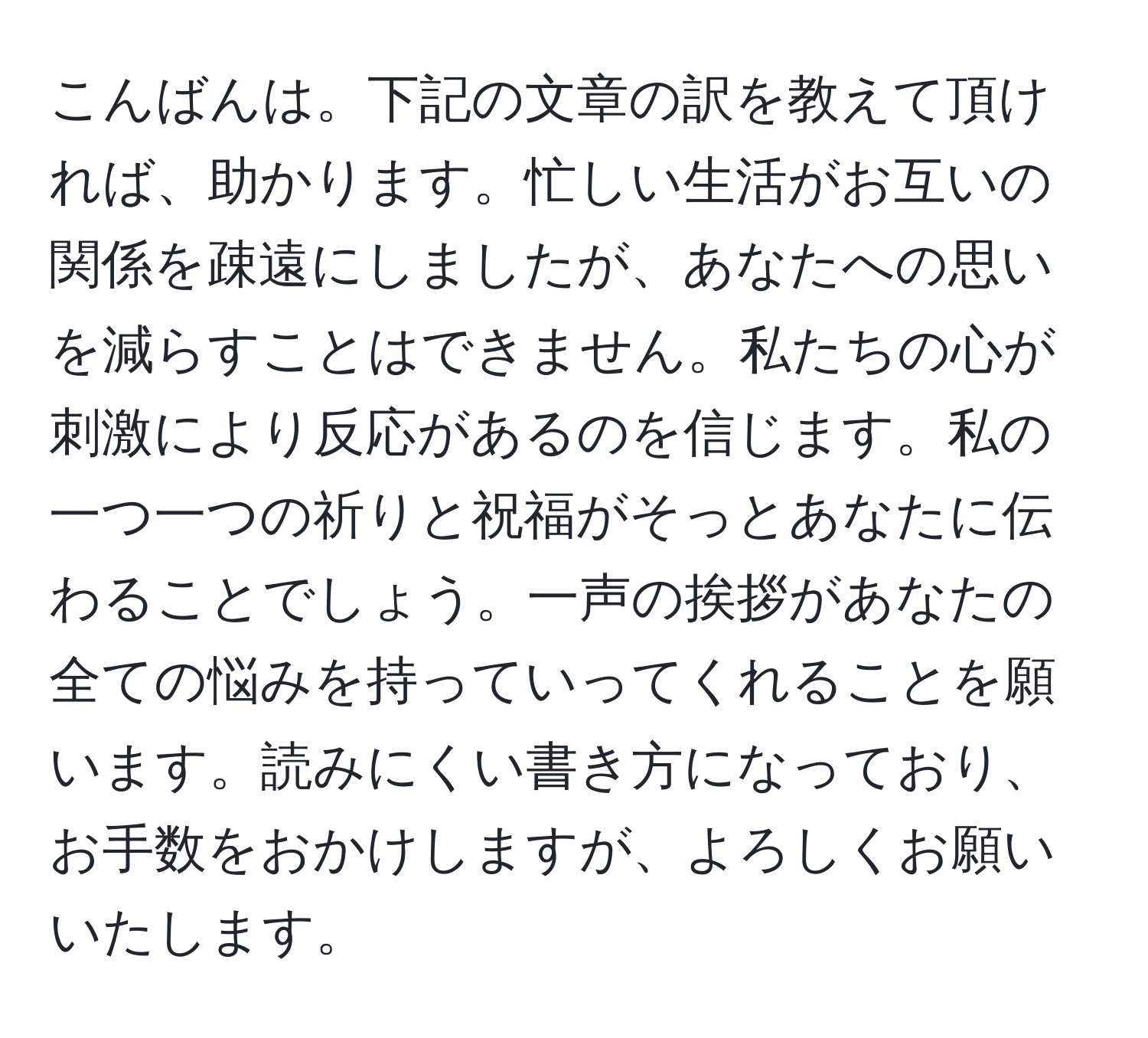 こんばんは。下記の文章の訳を教えて頂ければ、助かります。忙しい生活がお互いの関係を疎遠にしましたが、あなたへの思いを減らすことはできません。私たちの心が刺激により反応があるのを信じます。私の一つ一つの祈りと祝福がそっとあなたに伝わることでしょう。一声の挨拶があなたの全ての悩みを持っていってくれることを願います。読みにくい書き方になっており、お手数をおかけしますが、よろしくお願いいたします。