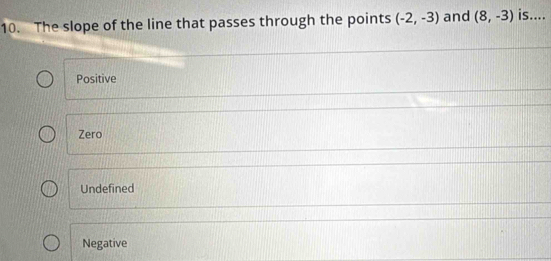 The slope of the line that passes through the points (-2,-3) and (8,-3) is....
Positive
Zero
Undefined
Negative