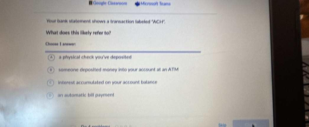 Geogle Classroom Microsoft Teams
Your bank statement shows a transaction labeled ''ACH''.
What does this likely refer to?
Choose 1 answer
A ) a physical check you've deposited
someone deposited money into your account at an ATM
interest accumulated on your account balance
an automatic bill payment
Sdp