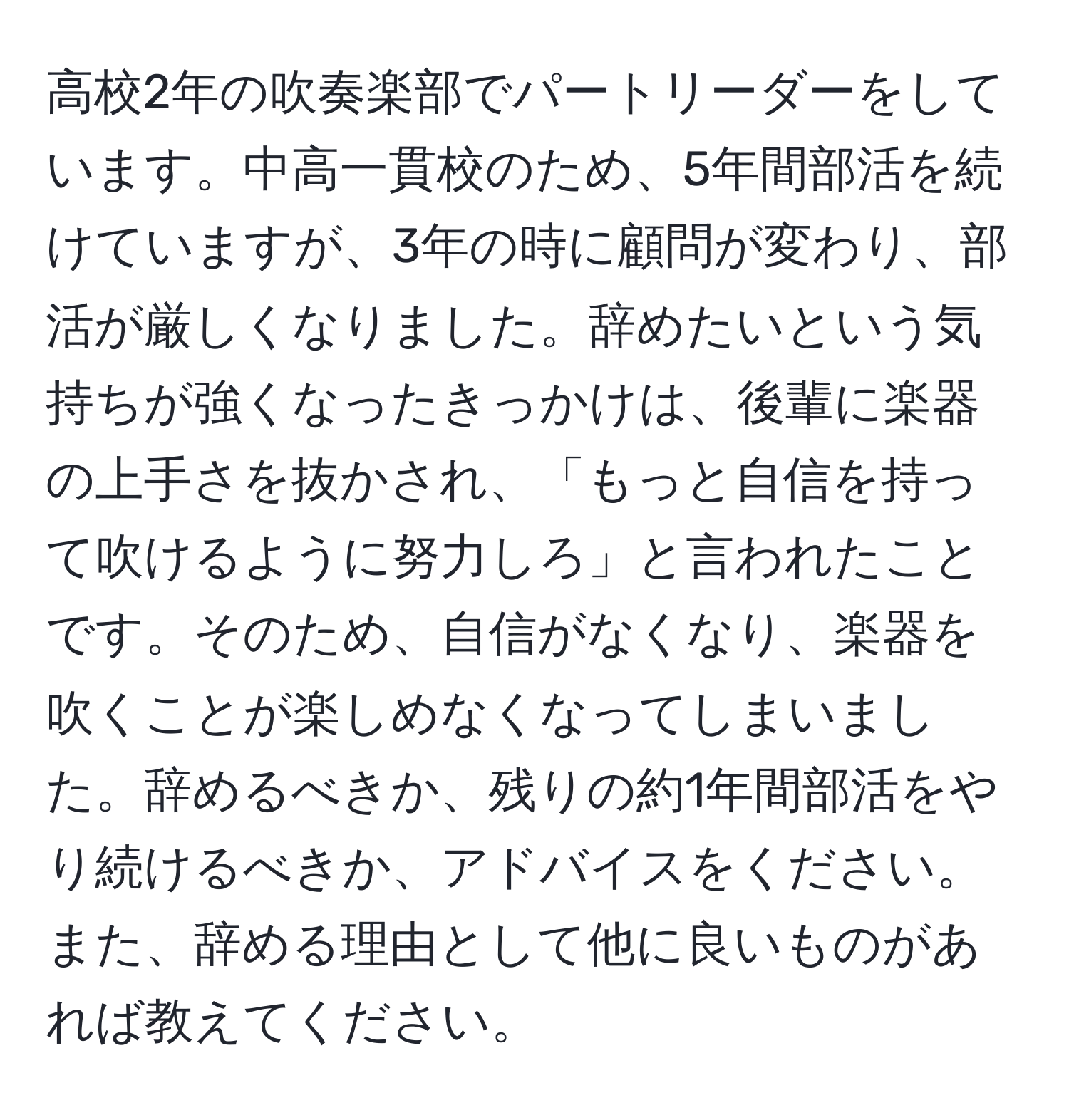 高校2年の吹奏楽部でパートリーダーをしています。中高一貫校のため、5年間部活を続けていますが、3年の時に顧問が変わり、部活が厳しくなりました。辞めたいという気持ちが強くなったきっかけは、後輩に楽器の上手さを抜かされ、「もっと自信を持って吹けるように努力しろ」と言われたことです。そのため、自信がなくなり、楽器を吹くことが楽しめなくなってしまいました。辞めるべきか、残りの約1年間部活をやり続けるべきか、アドバイスをください。また、辞める理由として他に良いものがあれば教えてください。