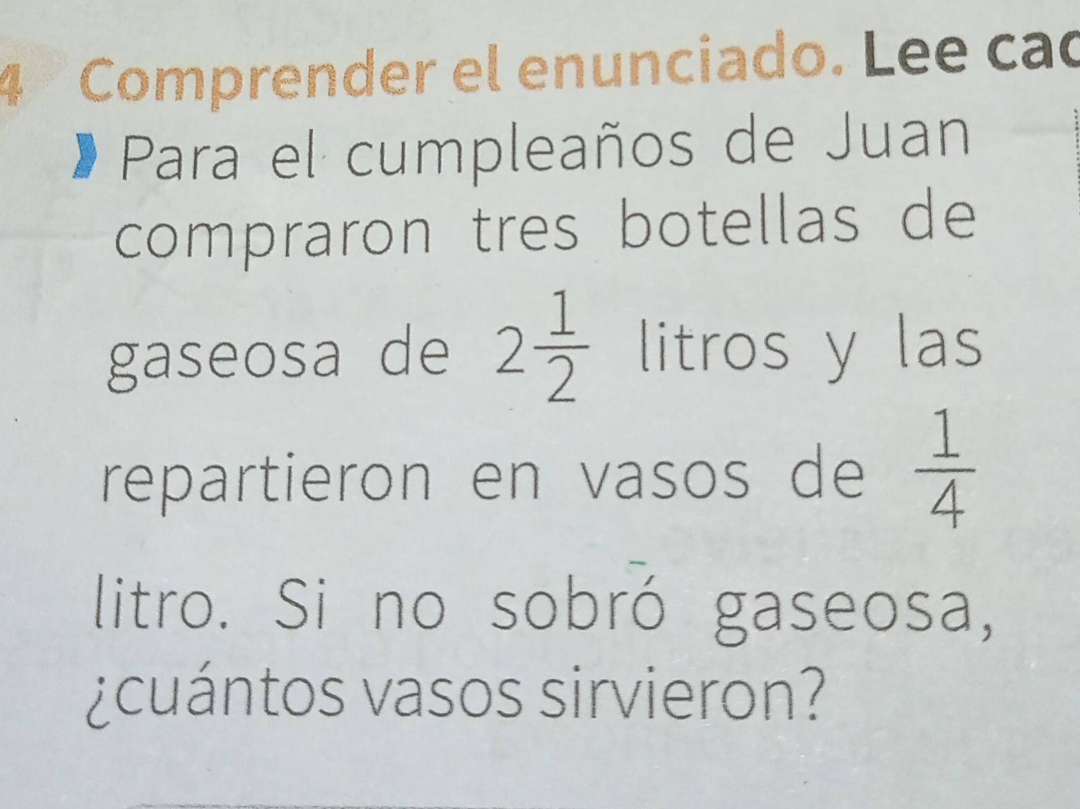 Comprender el enunciado. Lee cao 
Para el cumpleaños de Juan 
compraron tres botellas de 
gaseosa de 2 1/2  litros y las 
repartieron en vasos de  1/4 
litro. Si no sobró gaseosa, 
¿cuántos vasos sirvieron?