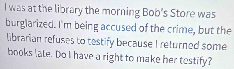 was at the library the morning Bob's Store was 
burglarized. I'm being accused of the crime, but the 
librarian refuses to testify because I returned some 
books late. Do I have a right to make her testify?