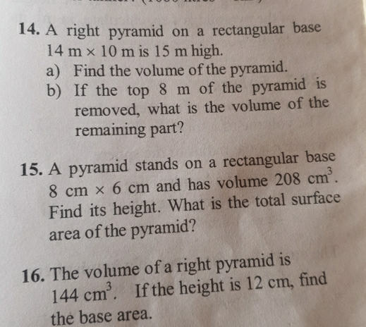 A right pyramid on a rectangular base
14m* 10m is 15 m high. 
a) Find the volume of the pyramid. 
b) If the top 8 m of the pyramid is 
removed, what is the volume of the 
remaining part? 
15. A pyramid stands on a rectangular base
8cm* 6cm and has volume 208cm^3. 
Find its height. What is the total surface 
area of the pyramid? 
16. The volume of a right pyramid is
144cm^3. If the height is 12 cm, find 
the base area.