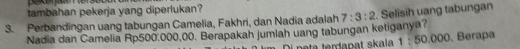 tambahan pekerja yang diperlukan? 
3. Perbandingan uang tabungan Camelia, Fakhri, dan Nadia adalah 7:3:2. Selisih uang tabungan 
Nadia dan Camelia Rp500.000,00. Berapakah jumlah uang tabungan ketiganya? 
a rda p at ska 1:50.000. Berapa