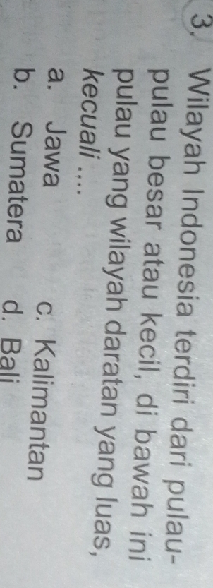 Wilayah Indonesia terdiri dari pulau-
pulau besar atau kecil, di bawah ini
pulau yang wilayah daratan yang luas,
kecuali ....
a. Jawa c. Kalimantan
b. Sumatera d. Bali
