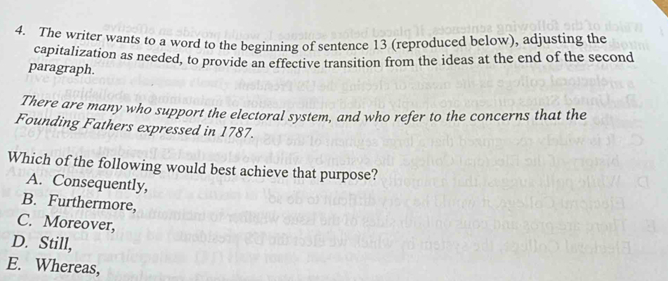 The writer wants to a word to the beginning of sentence 13 (reproduced below), adjusting the
capitalization as needed, to provide an effective transition from the ideas at the end of the second
paragraph.
There are many who support the electoral system, and who refer to the concerns that the
Founding Fathers expressed in 1787.
Which of the following would best achieve that purpose?
A. Consequently,
B. Furthermore,
C. Moreover,
D. Still,
E. Whereas,