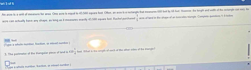 art 3 of 6 
An acre is a unit of measure for area. One acre is equal to 43,560 square feet. Often, an acre is a rectangle that measures 660 feet by 66 feet. However, the length and width of the rectangle can vary. An 
acre can actually have any shape, as long as it measures exactly 43,560 square feet. Rachel purchased  1/5  acre of land in the shape of an isosceles triangle. Complete questions 1--5 below
160 feel 
(Type a whole number, fraction, or mixed number.) 
3. The perimeter of the triangular piece of land is 430 1/4 feet What is the rength of each of the other sides of the triangle?
feet
(Type a whole number, fraction, or mixed number.)