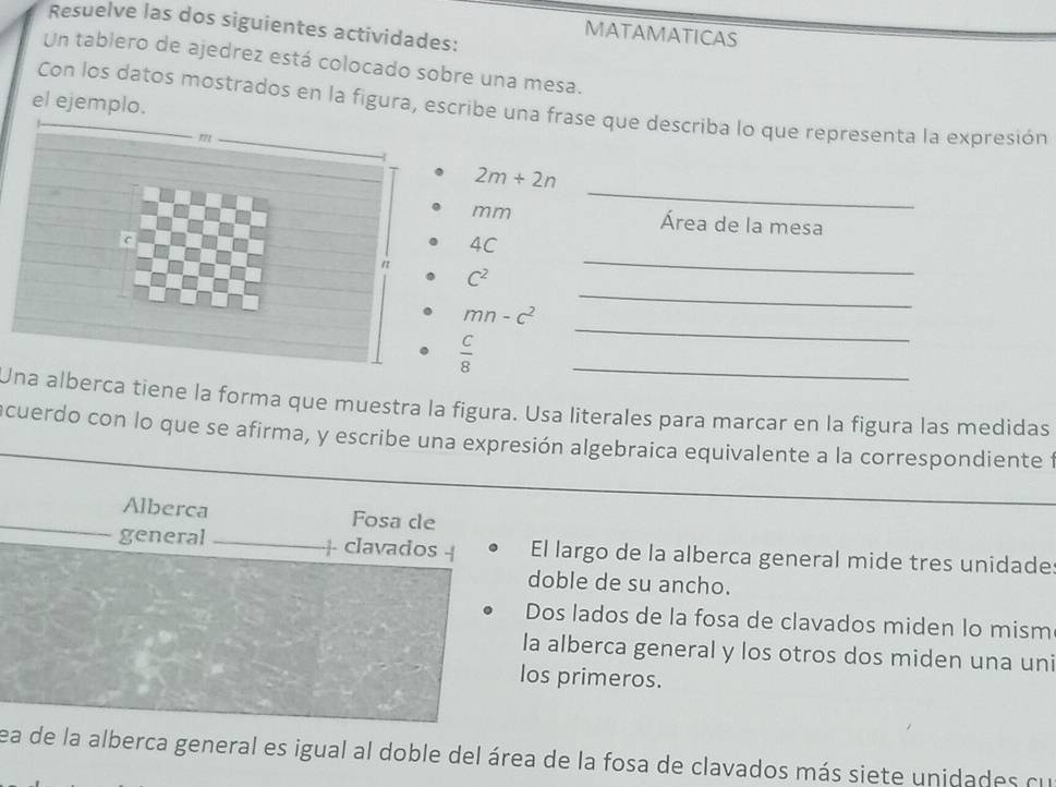 Resuelve las dos siguientes actividades: 
MATAMATICAS 
Un tablero de ajedrez está colocado sobre una mesa. 
el ejemplo. 
Con los datos mostrados en la figura, escribe una frase que describa lo que representa la expresión 
_
2m+2n
mm Área de la mesa
4C
C^2
_ 
_
mn-c^2
_
 C/8 
_ 
Una alberca tiene la forma que muestra la figura. Usa literales para marcar en la figura las medidas 
ncuerdo con lo que se afirma, y escribe una expresión algebraica equivalente a la correspondiente f 
Alberca Fosa de 
general _+ clavados + El largo de la alberca general mide tres unidade 
doble de su ancho. 
Dos lados de la fosa de clavados miden lo mism 
la alberca general y los otros dos miden una uni 
los primeros. 
ea de la alberca general es igual al doble del área de la fosa de clavados más siete unidades cu