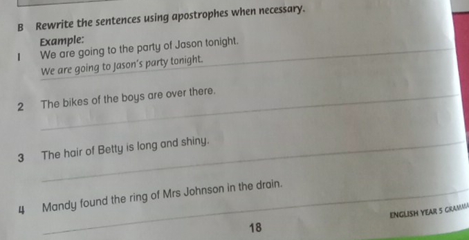 Rewrite the sentences using apostrophes when necessary. 
_ 
Example: 
| We are going to the party of Jason tonight. 
We are going to Jason’s party tonight. 
_ 
2 The bikes of the boys are over there. 
_ 
3 The hair of Betty is long and shiny. 
_ 
_ 
_ 
4 Mandy found the ring of Mrs Johnson in the drain. 
ENGLISH YEAR 5 GRAMMA
18