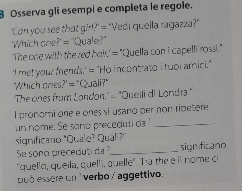 Osserva gli esempi e completa le regole. 
‘Can you see that girl?’ = “Vedi quella ragazza?” 
Which one?’ = “Quale?” 
‘The one with the red hair.’ = “Quella con i capelli rossi.” 
‘I met your friends.’ = “Ho incontrato i tuoi amici.” 
Which ones?’ = “Quali?” 
The ones from London.’ = “Quelli di Londra.” 
I pronomi one e ones si usano per non ripetere 
un nome. Se sono preceduti da '_ 
significano “Quale? Quali?” 
Se sono preceduti da ²_ significano 
“quello, quella, quelli, quelle”. Tra the e il nome ci 
può essere un^3 verbo / aggettivo.