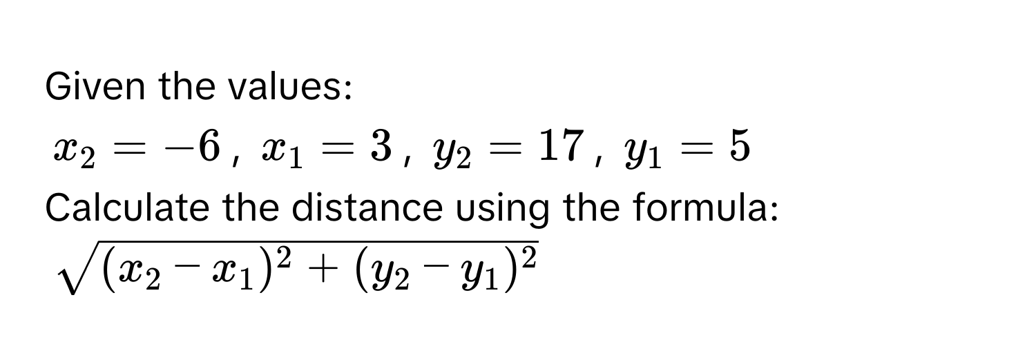 Given the values:
$x_2 = -6$, $x_1 = 3$, $y_2 = 17$, $y_1 = 5$
Calculate the distance using the formula:
$sqrt((x_2) - x_1)^2 + (y_2 - y_1)^2$