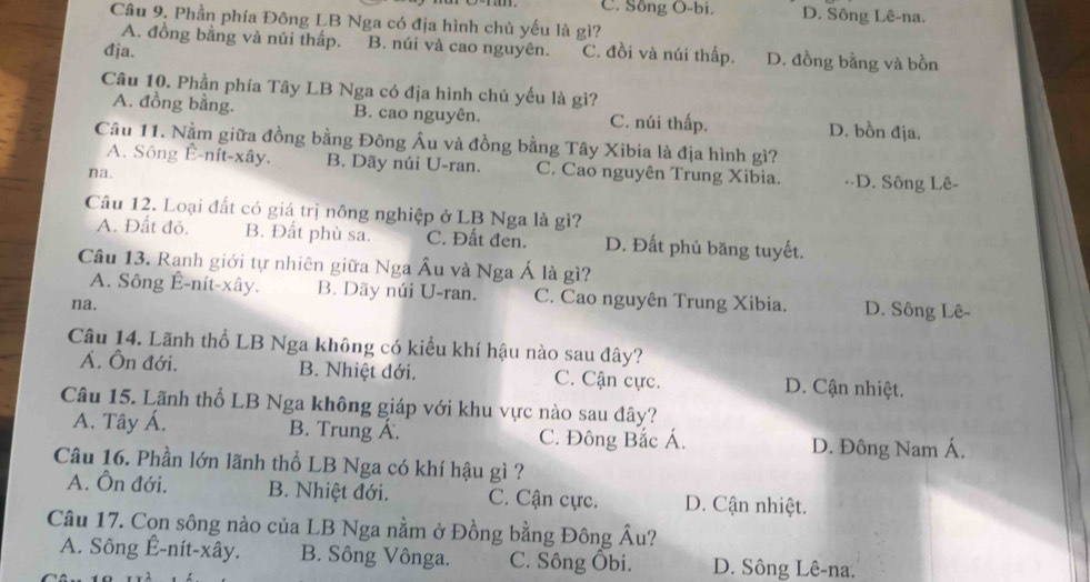 C. Sông O-bi. D. Sông Lê-na.
Câu 9. Phần phía Đông LB Nga có địa hình chủ yếu là gì?
A. đồng bằng và núi thấp. B. núi và cao nguyên.
đja. C. đồi và núi thấp. D. đồng bằng và bồn
Câu 10. Phần phía Tây LB Nga có địa hình chủ yếu là gì?
A. đồng bằng. B. cao nguyên. C. núi thấp. D. bồn địa.
Câu 11. Nằm giữa đồng bằng Đông Âu và đồng bằng Tây Xibia là địa hình gì?
A. Sông Ê-nít-xây. B. Dãy núi U-ran. C. Cao nguyên Trung Xibia. -·D. Sông Lê-
na.
Câu 12. Loại đất có giá trị nông nghiệp ở LB Nga là gì?
A. Đất đỏ. B. Đất phù sa. C. Đất đen. D. Đất phủ băng tuyết.
Câu 13. Ranh giới tự nhiên giữa Nga Âu và Nga Á là gì?
A. Sông Ê-nít-xây. B. Dãy núi U-ran. C. Cao nguyên Trung Xibia. D. Sông Lê-
na.
Câu 14. Lãnh thổ LB Nga không có kiểu khí hậu nào sau đây?
Á. Ôn đới. B. Nhiệt đới. C. Cận cực. D. Cận nhiệt.
Câu 15. Lãnh thổ LB Nga không giáp với khu vực nào sau đây?
A. Tây Á. B. Trung Á. C. Đông Bắc Á. D. Đông Nam Á.
Câu 16. Phần lớn lãnh thổ LB Nga có khí hậu gì ?
A. Ôn đới. B. Nhiệt đới. C. Cận cực. D. Cận nhiệt.
Câu 17. Con sông nào của LB Nga nằm ở Đồng bằng Đông Âu?
A. Sông Ê-nít-xây. B. Sông Vônga. C. Sông Ôbi. D. Sông Lê-na.