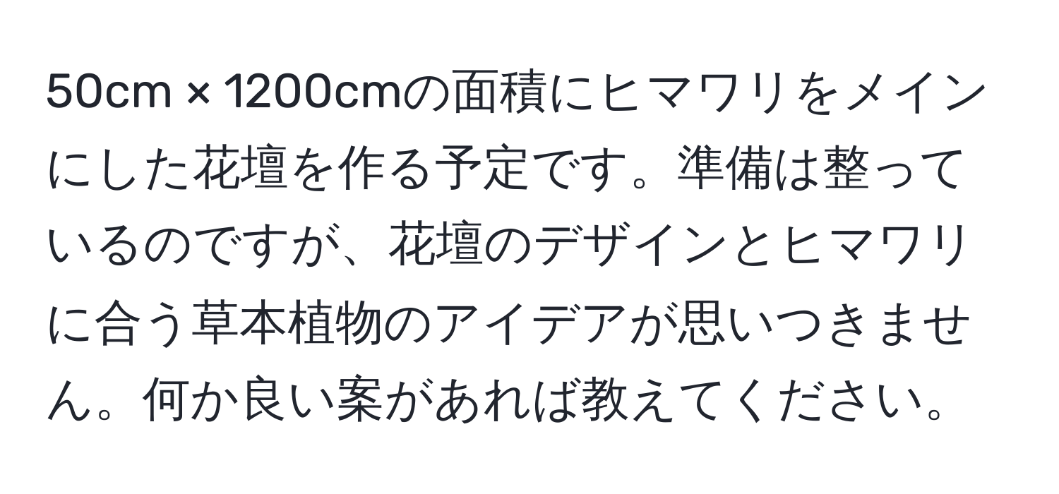 50cm × 1200cmの面積にヒマワリをメインにした花壇を作る予定です。準備は整っているのですが、花壇のデザインとヒマワリに合う草本植物のアイデアが思いつきません。何か良い案があれば教えてください。