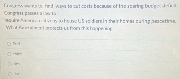 Congress wants to find ways to cut costs because of the soaring budget defcit.
Congress passes a law to
require American citizens to house US soldiers in their homes during peacetime.
What Amendment protects us from this happening
2nd
third
4th
1st