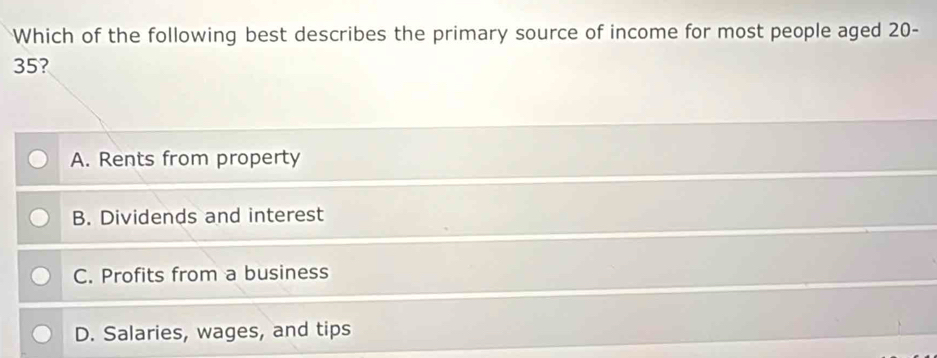 Which of the following best describes the primary source of income for most people aged 20-
35?
A. Rents from property
B. Dividends and interest
C. Profits from a business
D. Salaries, wages, and tips