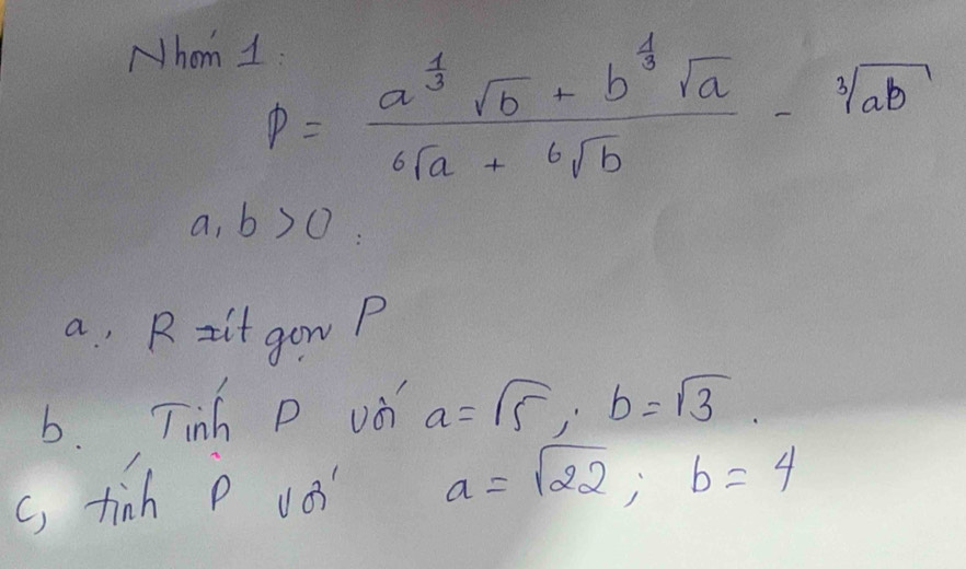 Nhom 1
P=frac a^(frac 1)3sqrt(b)-b^(frac 1)3sqrt(a)6sqrt(a)+sqrt[6](b)-sqrt[3](ab)
a ,b>0
a , R zit gon P 
b. Tinh D vd a=sqrt(5), b=sqrt(3). 
c) tinh p vo a=sqrt(22); b=4