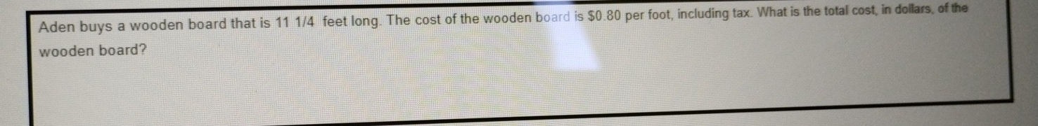 Aden buys a wooden board that is 11 1/4 feet long. The cost of the wooden board is $0.80 per foot, including tax. What is the total cost, in dollars, of the 
wooden board?