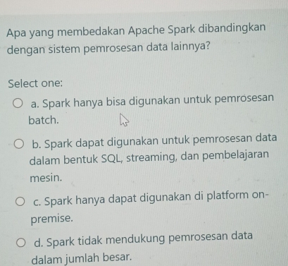 Apa yang membedakan Apache Spark dibandingkan
dengan sistem pemrosesan data lainnya?
Select one:
a. Spark hanya bisa digunakan untuk pemrosesan
batch.
b. Spark dapat digunakan untuk pemrosesan data
dalam bentuk SQL, streaming, dan pembelajaran
mesin.
c. Spark hanya dapat digunakan di platform on-
premise.
d. Spark tidak mendukung pemrosesan data
dalam jumlah besar.