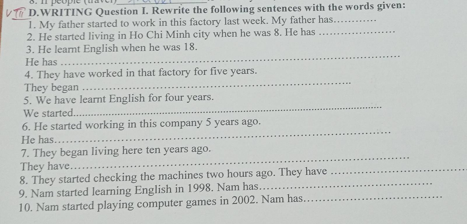 péople (taver) 
D.WRITING Question I. Rewrite the following sentences with the words given: 
_1. My father started to work in this factory last week. My father has_ 
2. He started living in Ho Chi Minh city when he was 8. He has_ 
3. He learnt English when he was 18. 
He has 
_ 
4. They have worked in that factory for five years. 
They began 
_ 
_ 
5. We have learnt English for four years. 
We started 
_ 
6. He started working in this company 5 years ago. 
He has 
_ 
7. They began living here ten years ago. 
They have 
8. They started checking the machines two hours ago. They have 
_ 
_ 
9. Nam started learning English in 1998. Nam has. 
10. Nam started playing computer games in 2002. Nam has.