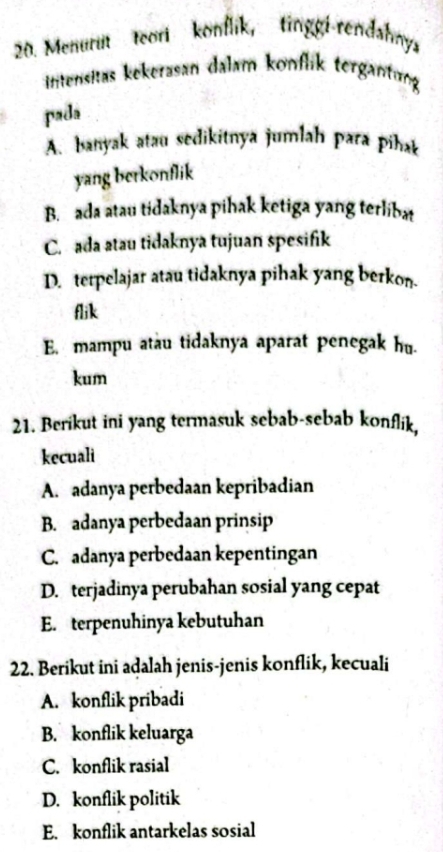 Menurut teori konflik, tinggi-rendahnys
intensitäs kekerasan dalam konflk tergantung 
pada
A. banyak atau sedikitnya jumlah para pihak
yang berkonflik
B. ada atau tidaknya pihak ketiga yang terlibat
C. ada atau tidaknya tujuan spesifik
D. terpelajar atau tidaknya pihak yang berkon.
flik
E. mampu atau tidaknya aparat penegak hu.
kum
21. Berikut ini yang termasuk sebab-sebab konflik,
kecuali
A. adanya perbedaan kepribadian
B. adanya perbedaan prinsip
C. adanya perbedaan kepentingan
D. terjadinya perubahan sosial yang cepat
E. terpenuhinya kebutuhan
22. Berikut ini adalah jenis-jenis konflik, kecuali
A. konflik pribadi
B. konflik keluarga
C. konflik rasial
D. konflik politik
E. konflik antarkelas sosial