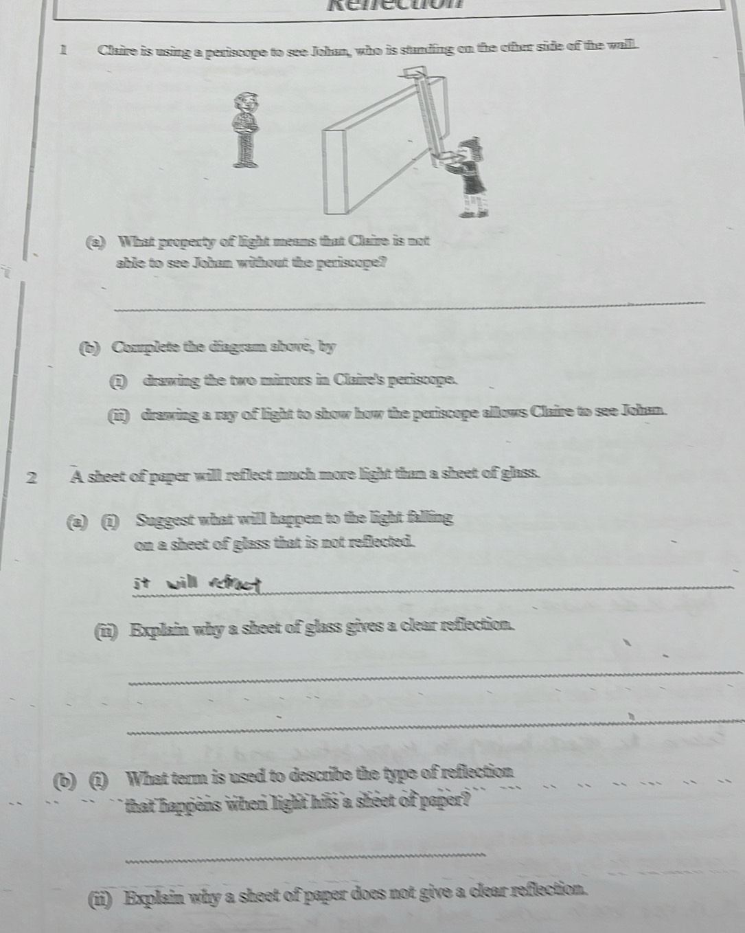 Claire is using a periscope to see Johan, who is standing on the other side of the wall. 
(a) What property of light means that Claire is not 
able to see Johan without the periscope? 
_ 
(b) Complete the diagram abové, by 
(i) drawing the two mirrors in Claire's periscope. 
(ii) drawing a ray of light to show how the periscope allows Claire to see Johan. 
2 A sheet of paper will reflect much more light than a sheet of glass. 
(a) (i) Suggest what will happen to the light falling 
on a sheet of glass that is not reflected. 
_ 
(ii) Explain why a sheet of glass gives a clear reflection. 
_ 
_ 
(b) (1) What term is used to describe the type of reflection 
that happens when light his a sheet of paper? 
_ 
(ii) Explain why a sheet of paper does not give a clear reflection.